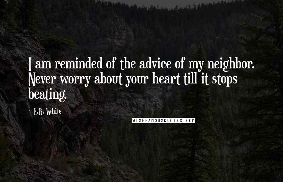 E.B. White quotes: I am reminded of the advice of my neighbor. Never worry about your heart till it stops beating.
