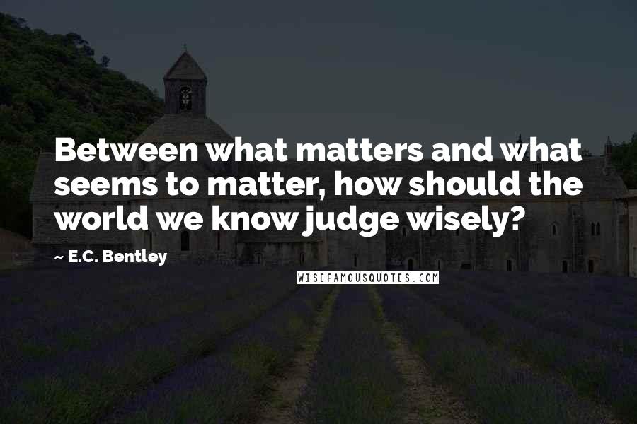 E.C. Bentley quotes: Between what matters and what seems to matter, how should the world we know judge wisely?