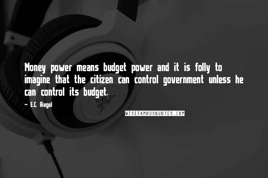 E.C. Riegel quotes: Money power means budget power and it is folly to imagine that the citizen can control government unless he can control its budget.