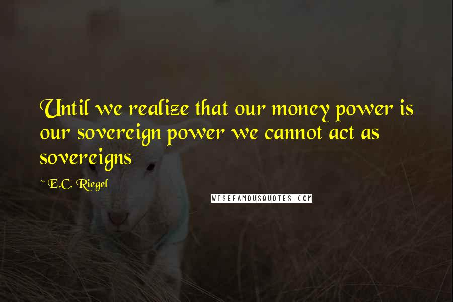 E.C. Riegel quotes: Until we realize that our money power is our sovereign power we cannot act as sovereigns