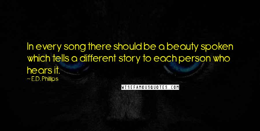 E.D. Phillips quotes: In every song there should be a beauty spoken which tells a different story to each person who hears it. E.D. Phillips quotes: In every song there should be a beauty spoken which tells a different story to each person who hears it.