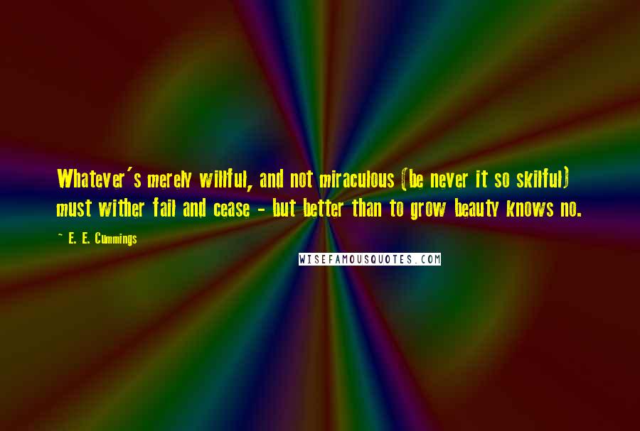 E. E. Cummings quotes: Whatever's merely willful, and not miraculous (be never it so skilful) must wither fail and cease - but better than to grow beauty knows no. E. E. Cummings quotes: Whatever's merely willful, and not miraculous (be never it so skilful) must wither fail and cease - but better than to grow beauty knows no.