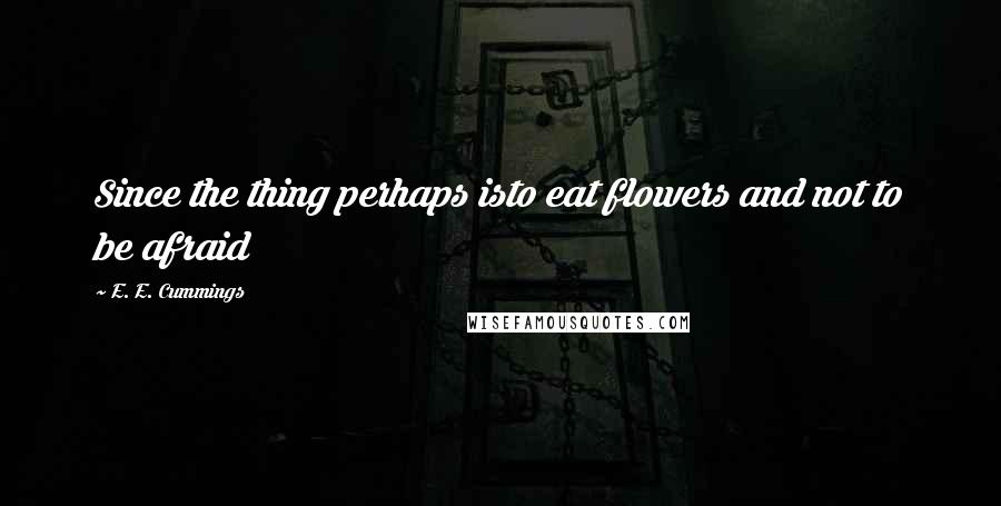 E. E. Cummings quotes: Since the thing perhaps isto eat flowers and not to be afraid