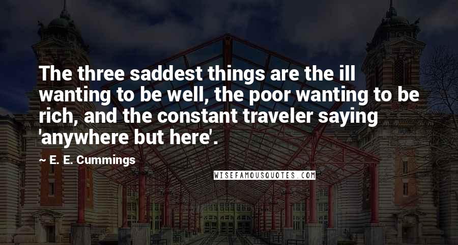 E. E. Cummings quotes: The three saddest things are the ill wanting to be well, the poor wanting to be rich, and the constant traveler saying 'anywhere but here'.
