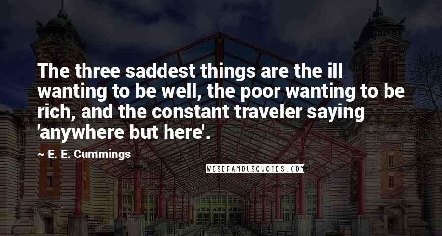 E. E. Cummings quotes: The three saddest things are the ill wanting to be well, the poor wanting to be rich, and the constant traveler saying 'anywhere but here'. E. E. Cummings quotes: The three saddest things are the ill wanting to be well, the poor wanting to be rich, and the constant traveler saying 'anywhere but here'.
