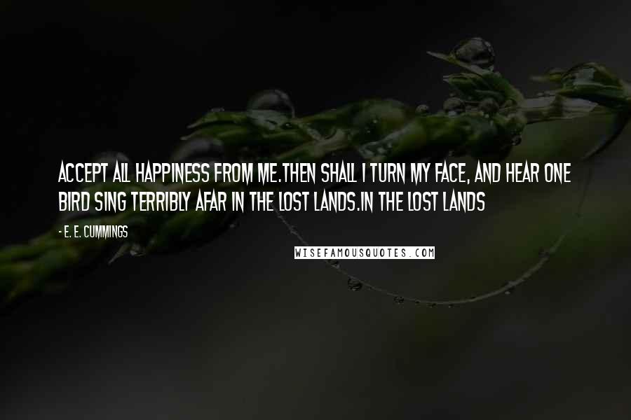E. E. Cummings quotes: Accept all happiness from me.Then shall i turn my face, and hear one bird sing terribly afar in the lost lands.in the lost lands E. E. Cummings quotes: Accept all happiness from me.Then shall i turn my face, and hear one bird sing terribly afar in the lost lands.in the lost lands