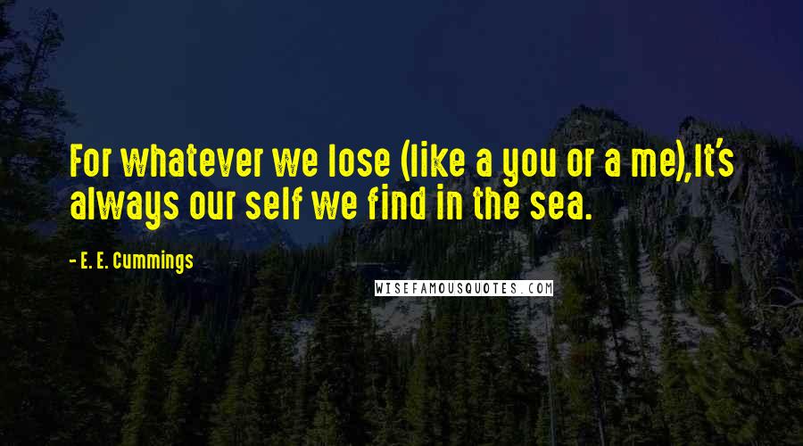 E. E. Cummings quotes: For whatever we lose (like a you or a me),It's always our self we find in the sea.