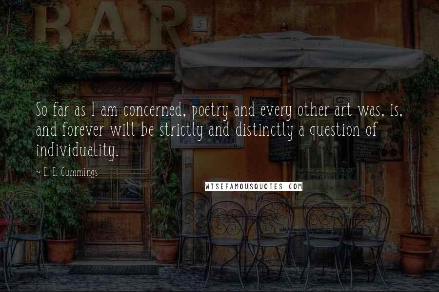E. E. Cummings quotes: So far as I am concerned, poetry and every other art was, is, and forever will be strictly and distinctly a question of individuality. E. E. Cummings quotes: So far as I am concerned, poetry and every other art was, is, and forever will be strictly and distinctly a question of individuality.