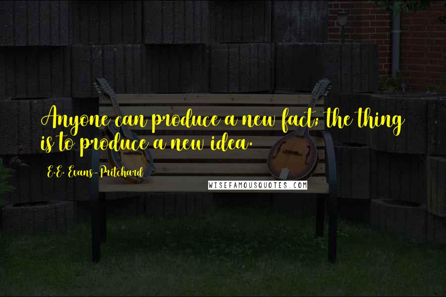 E.E. Evans-Pritchard quotes: Anyone can produce a new fact; the thing is to produce a new idea.