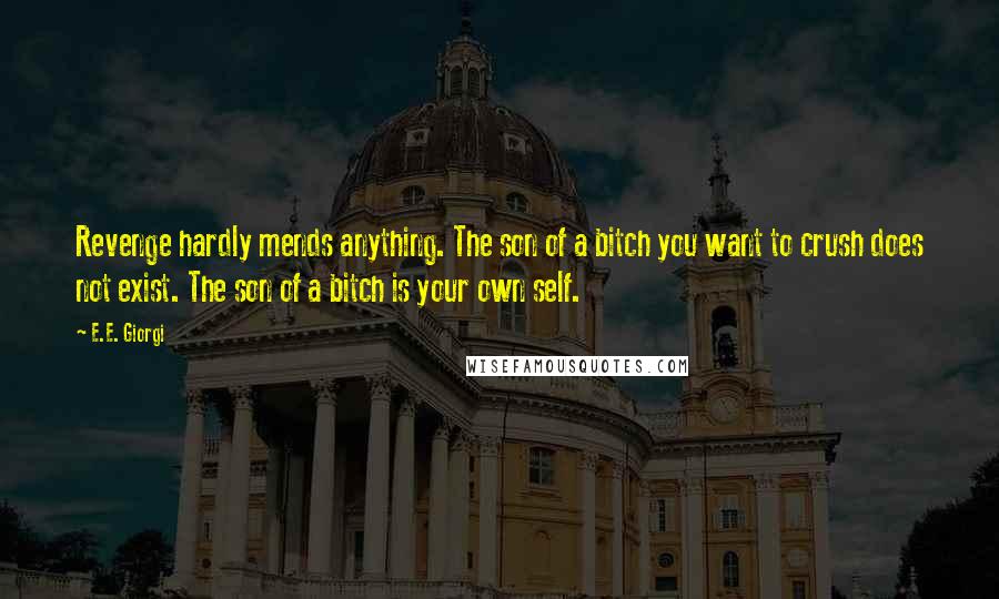 E.E. Giorgi quotes: Revenge hardly mends anything. The son of a bitch you want to crush does not exist. The son of a bitch is your own self. E.E. Giorgi quotes: Revenge hardly mends anything. The son of a bitch you want to crush does not exist. The son of a bitch is your own self.