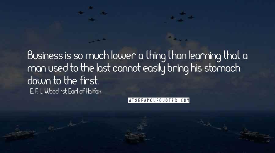 E. F. L. Wood, 1st Earl Of Halifax quotes: Business is so much lower a thing than learning that a man used to the last cannot easily bring his stomach down to the first.