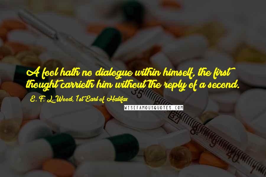 E. F. L. Wood, 1st Earl Of Halifax quotes: A fool hath no dialogue within himself, the first thought carrieth him without the reply of a second.