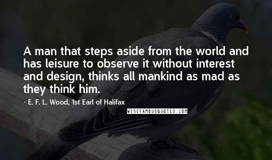 E. F. L. Wood, 1st Earl Of Halifax quotes: A man that steps aside from the world and has leisure to observe it without interest and design, thinks all mankind as mad as they think him.