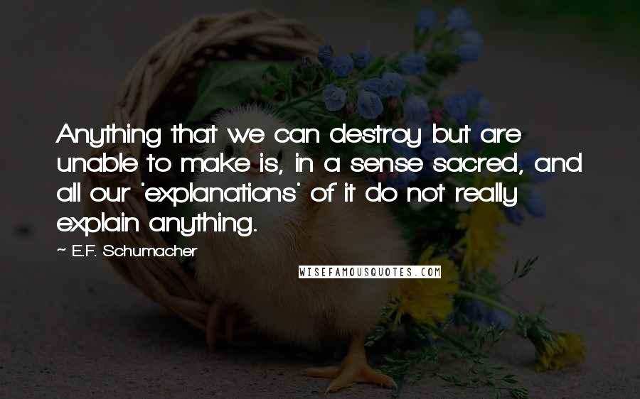 E.F. Schumacher quotes: Anything that we can destroy but are unable to make is, in a sense sacred, and all our 'explanations' of it do not really explain anything.