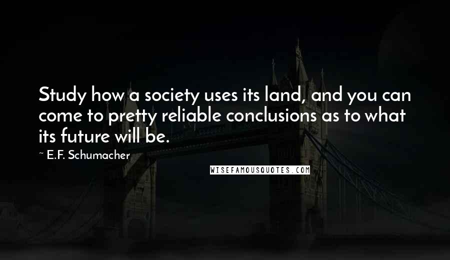 E.F. Schumacher quotes: Study how a society uses its land, and you can come to pretty reliable conclusions as to what its future will be.