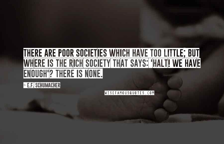 E.F. Schumacher quotes: There are poor societies which have too little; but where is the rich society that says: 'Halt! We have enough'? There is none.