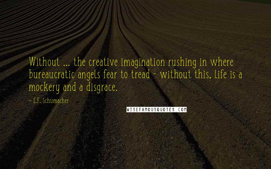 E.F. Schumacher quotes: Without ... the creative imagination rushing in where bureaucratic angels fear to tread - without this, life is a mockery and a disgrace.