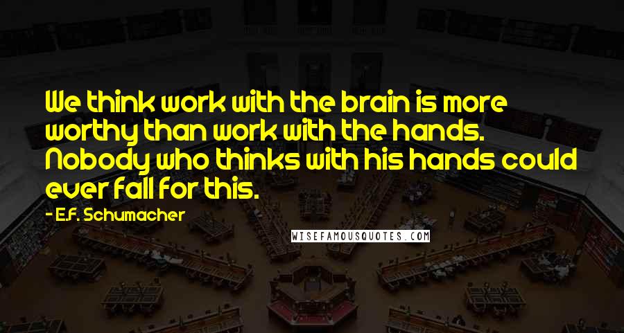 E.F. Schumacher quotes: We think work with the brain is more worthy than work with the hands. Nobody who thinks with his hands could ever fall for this.