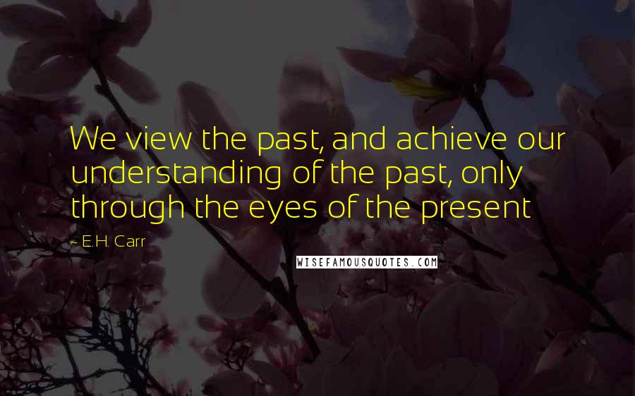 E.H. Carr quotes: We view the past, and achieve our understanding of the past, only through the eyes of the present