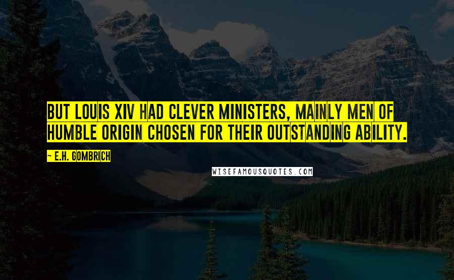 E.H. Gombrich quotes: But Louis XIV had clever ministers, mainly men of humble origin chosen for their outstanding ability. E.H. Gombrich quotes: But Louis XIV had clever ministers, mainly men of humble origin chosen for their outstanding ability.