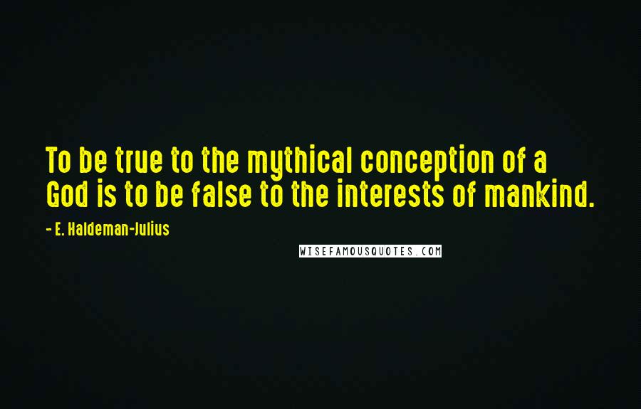 E. Haldeman-Julius quotes: To be true to the mythical conception of a God is to be false to the interests of mankind.