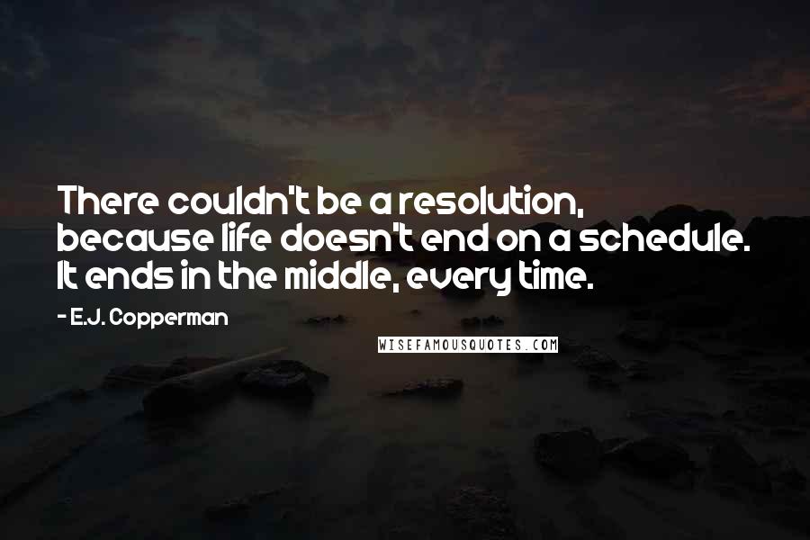 E.J. Copperman quotes: There couldn't be a resolution, because life doesn't end on a schedule. It ends in the middle, every time. E.J. Copperman quotes: There couldn't be a resolution, because life doesn't end on a schedule. It ends in the middle, every time.