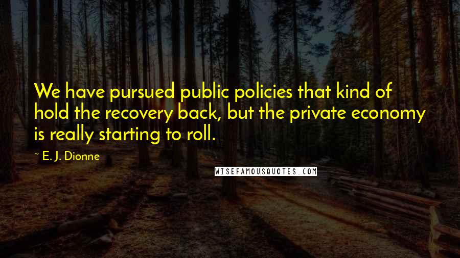 E. J. Dionne quotes: We have pursued public policies that kind of hold the recovery back, but the private economy is really starting to roll.