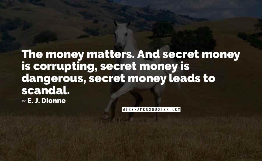 E. J. Dionne quotes: The money matters. And secret money is corrupting, secret money is dangerous, secret money leads to scandal.