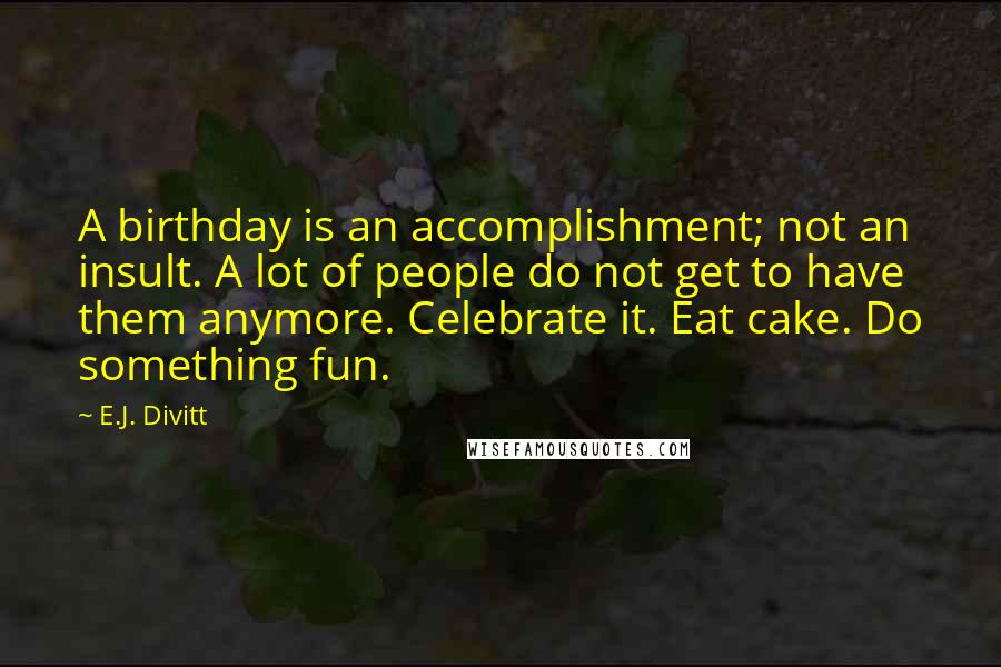 E.J. Divitt quotes: A birthday is an accomplishment; not an insult. A lot of people do not get to have them anymore. Celebrate it. Eat cake. Do something fun. E.J. Divitt quotes: A birthday is an accomplishment; not an insult. A lot of people do not get to have them anymore. Celebrate it. Eat cake. Do something fun.