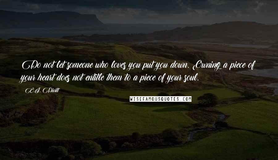 E.J. Divitt quotes: Do not let someone who loves you put you down. Owning a piece of your heart does not entitle them to a piece of your soul. E.J. Divitt quotes: Do not let someone who loves you put you down. Owning a piece of your heart does not entitle them to a piece of your soul.