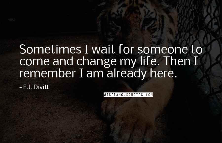 E.J. Divitt quotes: Sometimes I wait for someone to come and change my life. Then I remember I am already here.