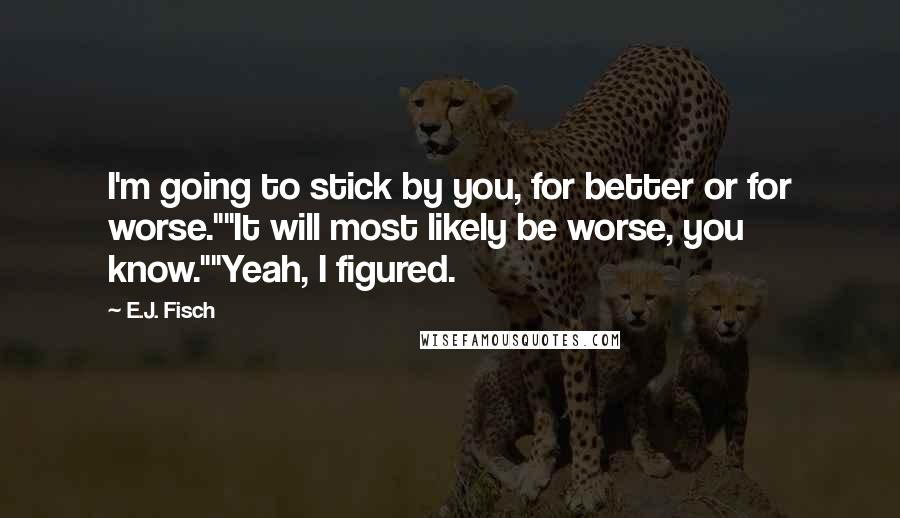 E.J. Fisch quotes: I'm going to stick by you, for better or for worse.""It will most likely be worse, you know.""Yeah, I figured. E.J. Fisch quotes: I'm going to stick by you, for better or for worse.""It will most likely be worse, you know.""Yeah, I figured.