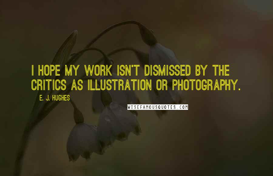 E. J. Hughes quotes: I hope my work isn't dismissed by the critics as illustration or photography.