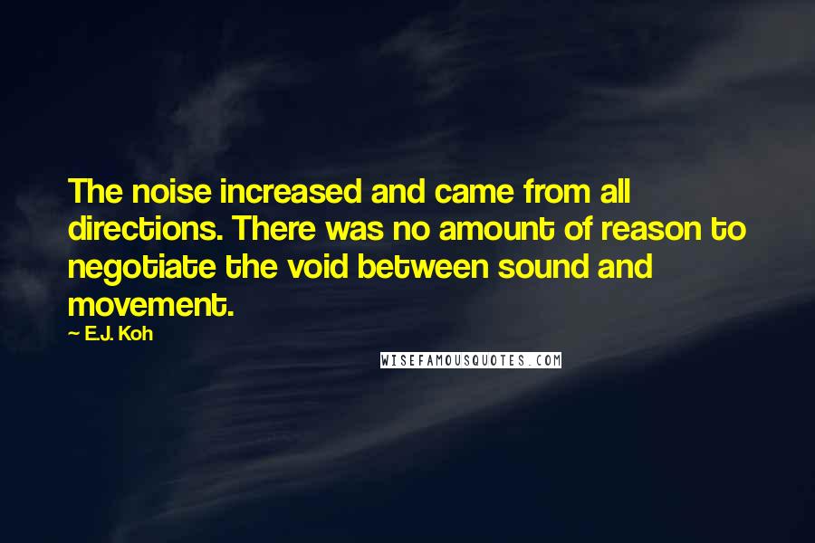 E.J. Koh quotes: The noise increased and came from all directions. There was no amount of reason to negotiate the void between sound and movement.