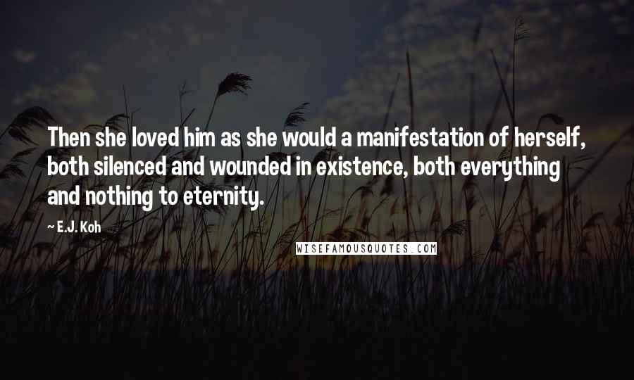 E.J. Koh quotes: Then she loved him as she would a manifestation of herself, both silenced and wounded in existence, both everything and nothing to eternity.