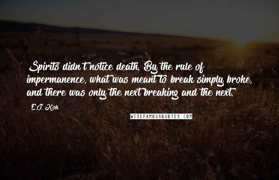 E.J. Koh quotes: Spirits didn't notice death. By the rule of impermanence, what was meant to break simply broke, and there was only the next breaking and the next.