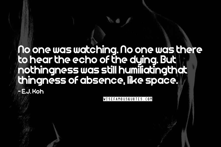 E.J. Koh quotes: No one was watching. No one was there to hear the echo of the dying. But nothingness was still humiliatingthat thingness of absence, like space.