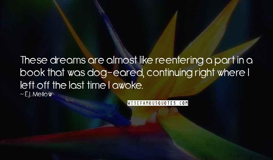 E.J. Mellow quotes: These dreams are almost like reentering a part in a book that was dog-eared, continuing right where I left off the last time I awoke.