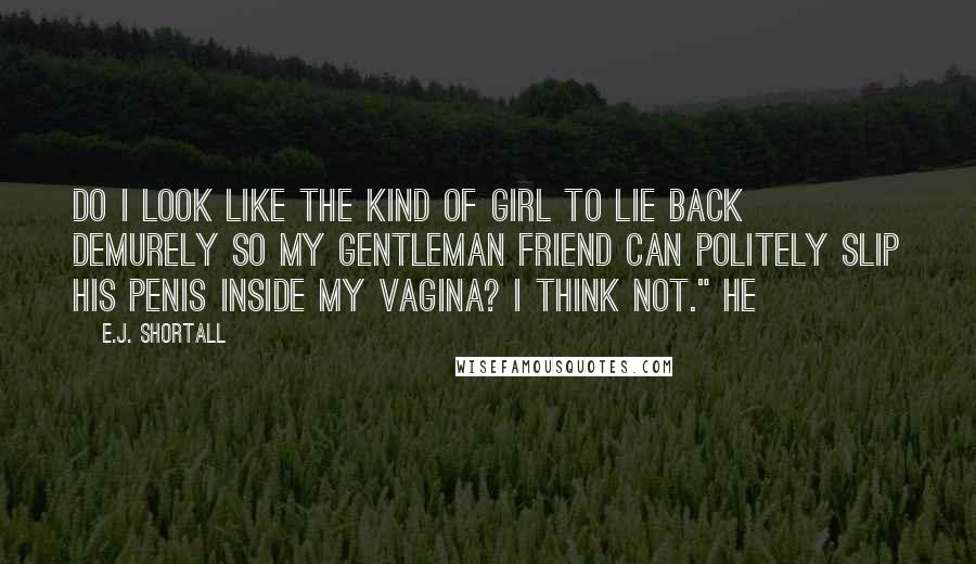 E.J. Shortall quotes: do I look like the kind of girl to lie back demurely so my gentleman friend can politely slip his penis inside my vagina? I think not." He E.J. Shortall quotes: do I look like the kind of girl to lie back demurely so my gentleman friend can politely slip his penis inside my vagina? I think not." He