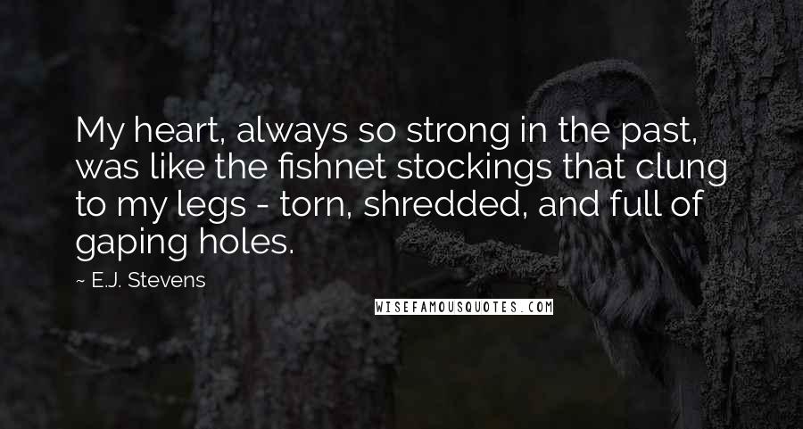 E.J. Stevens quotes: My heart, always so strong in the past, was like the fishnet stockings that clung to my legs - torn, shredded, and full of gaping holes. E.J. Stevens quotes: My heart, always so strong in the past, was like the fishnet stockings that clung to my legs - torn, shredded, and full of gaping holes.