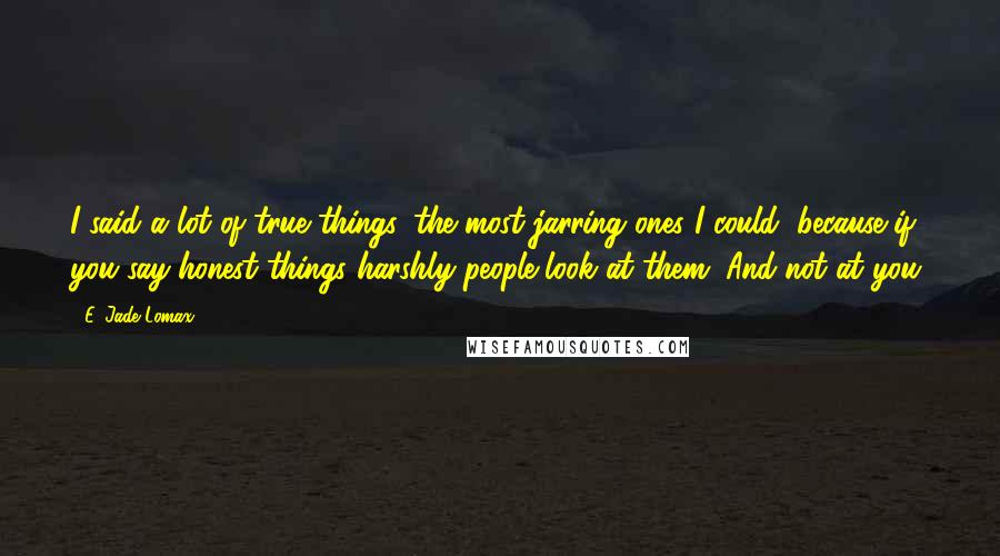 E. Jade Lomax quotes: I said a lot of true things, the most jarring ones I could, because if you say honest things harshly people look at them. And not at you.