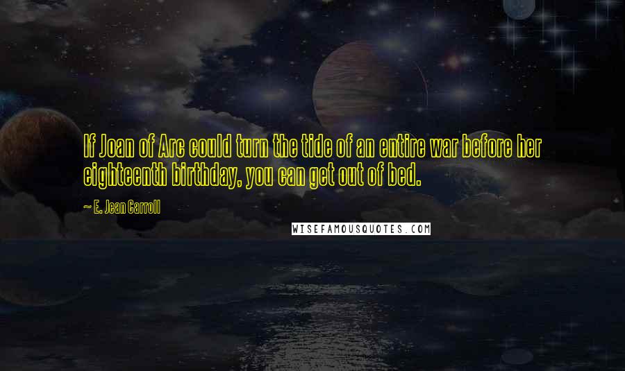 E. Jean Carroll quotes: If Joan of Arc could turn the tide of an entire war before her eighteenth birthday, you can get out of bed. E. Jean Carroll quotes: If Joan of Arc could turn the tide of an entire war before her eighteenth birthday, you can get out of bed.