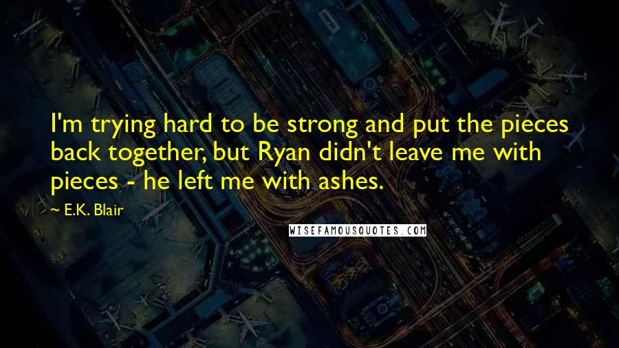 E.K. Blair quotes: I'm trying hard to be strong and put the pieces back together, but Ryan didn't leave me with pieces - he left me with ashes. E.K. Blair quotes: I'm trying hard to be strong and put the pieces back together, but Ryan didn't leave me with pieces - he left me with ashes.