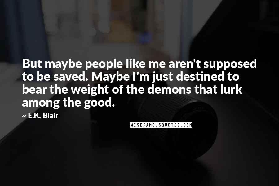 E.K. Blair quotes: But maybe people like me aren't supposed to be saved. Maybe I'm just destined to bear the weight of the demons that lurk among the good.