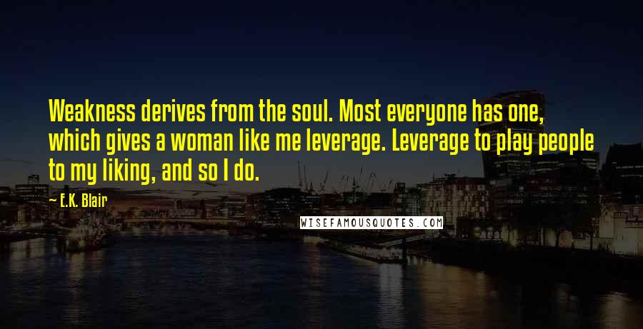 E.K. Blair quotes: Weakness derives from the soul. Most everyone has one, which gives a woman like me leverage. Leverage to play people to my liking, and so I do. E.K. Blair quotes: Weakness derives from the soul. Most everyone has one, which gives a woman like me leverage. Leverage to play people to my liking, and so I do.