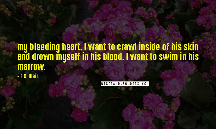 E.K. Blair quotes: my bleeding heart. I want to crawl inside of his skin and drown myself in his blood. I want to swim in his marrow.