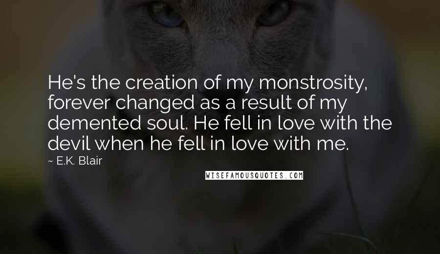 E.K. Blair quotes: He's the creation of my monstrosity, forever changed as a result of my demented soul. He fell in love with the devil when he fell in love with me. E.K. Blair quotes: He's the creation of my monstrosity, forever changed as a result of my demented soul. He fell in love with the devil when he fell in love with me.