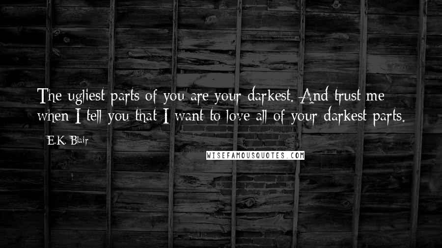 E.K. Blair quotes: The ugliest parts of you are your darkest. And trust me when I tell you that I want to love all of your darkest parts. E.K. Blair quotes: The ugliest parts of you are your darkest. And trust me when I tell you that I want to love all of your darkest parts.
