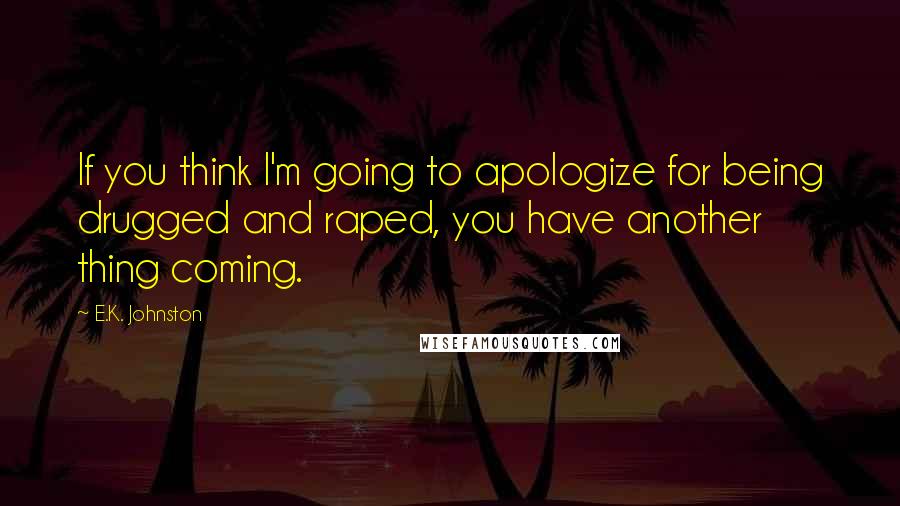 E.K. Johnston quotes: If you think I'm going to apologize for being drugged and raped, you have another thing coming.