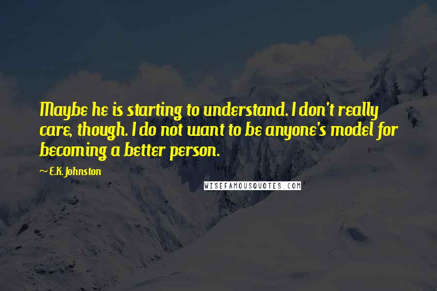 E.K. Johnston quotes: Maybe he is starting to understand. I don't really care, though. I do not want to be anyone's model for becoming a better person.